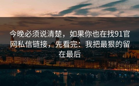 今晚必须说清楚，如果你也在找91官网私信链接，先看完：我把最狠的留在最后