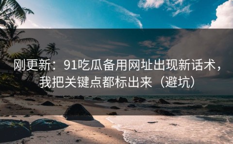 刚更新：91吃瓜备用网址出现新话术，我把关键点都标出来（避坑）