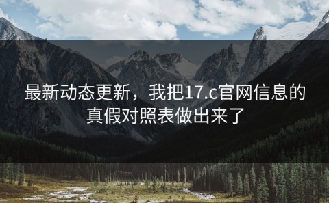 最新动态更新，我把17.c官网信息的真假对照表做出来了