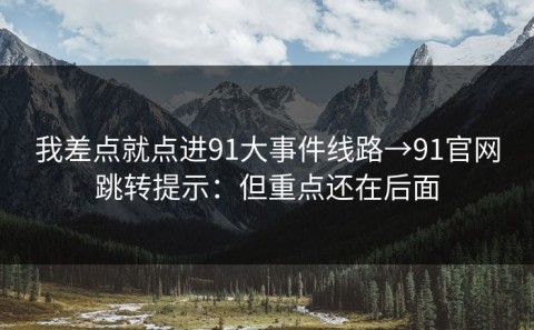 我差点就点进91大事件线路→91官网跳转提示：但重点还在后面