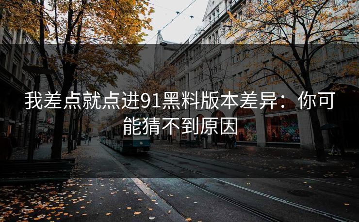 我差点就点进91黑料版本差异：你可能猜不到原因