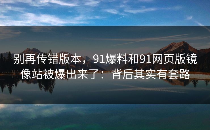 别再传错版本，91爆料和91网页版镜像站被爆出来了：背后其实有套路