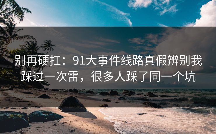 别再硬扛:91大事件线路真假辨别我踩过一次雷,很多人踩了同一个坑 别再硬扛:91大事件线路真假辨别我踩过一次雷,很多人踩了同一个坑