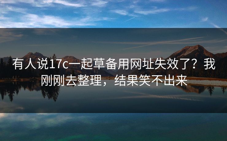 有人说17c一起草备用网址失效了?我刚刚去整理,结果笑不出来 有人说17c一起草备用网址失效了?我刚刚去整理,结果笑不出来