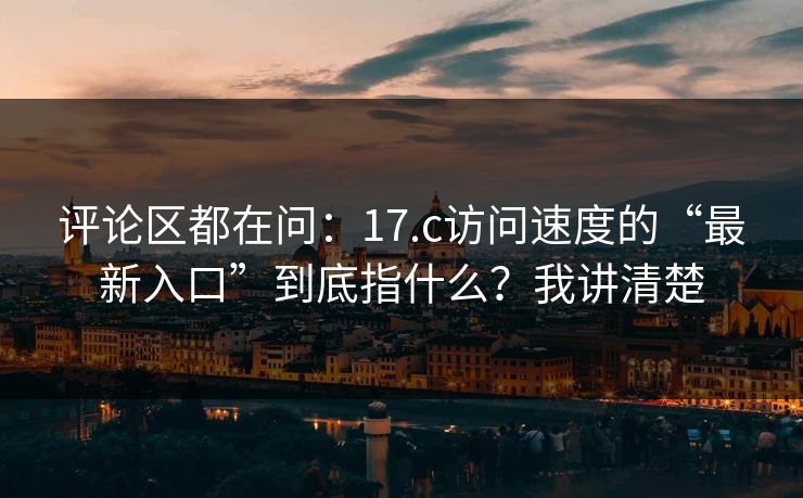 评论区都在问：17.c访问速度的“最新入口”到底指什么？我讲清楚