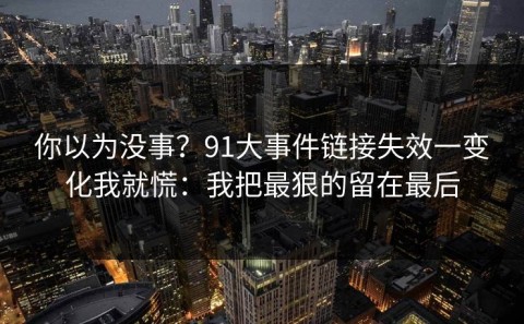 你以为没事？91大事件链接失效一变化我就慌：我把最狠的留在最后