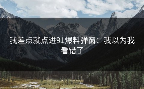 我差点就点进91爆料弹窗：我以为我看错了
