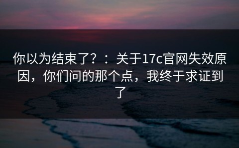 你以为结束了？：关于17c官网失效原因，你们问的那个点，我终于求证到了
