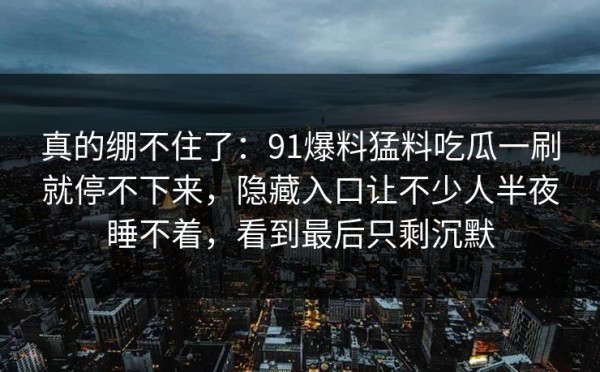 真的绷不住了：91爆料猛料吃瓜一刷就停不下来，隐藏入口让不少人半夜睡不着，看到最后只剩沉默