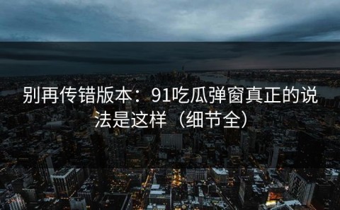 别再传错版本：91吃瓜弹窗真正的说法是这样（细节全）