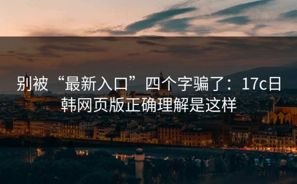 别被“最新入口”四个字骗了：17c日韩网页版正确理解是这样