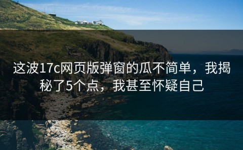 这波17c网页版弹窗的瓜不简单，我揭秘了5个点，我甚至怀疑自己