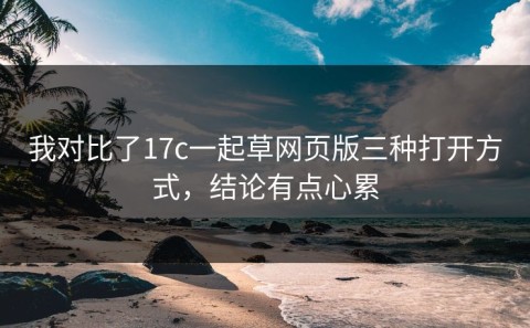 我对比了17c一起草网页版三种打开方式，结论有点心累