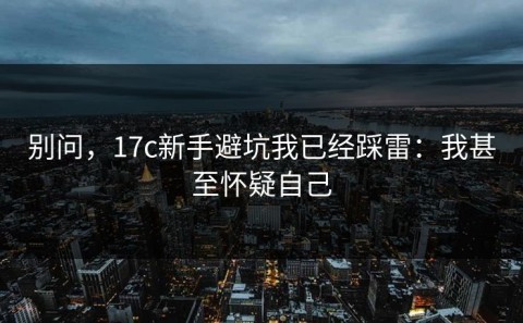 别问，17c新手避坑我已经踩雷：我甚至怀疑自己