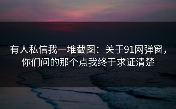 有人私信我一堆截图：关于91网弹窗，你们问的那个点我终于求证清楚