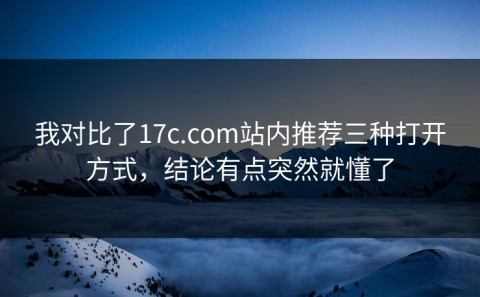 我对比了17c.com站内推荐三种打开方式，结论有点突然就懂了