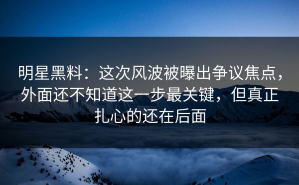 明星黑料：这次风波被曝出争议焦点，外面还不知道这一步最关键，但真正扎心的还在后面