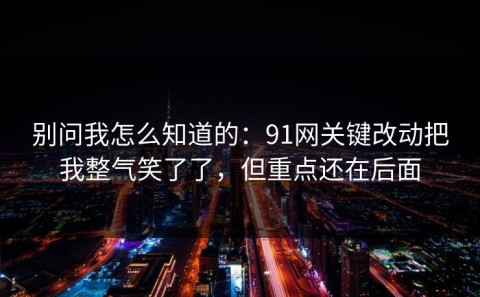 别问我怎么知道的：91网关键改动把我整气笑了了，但重点还在后面