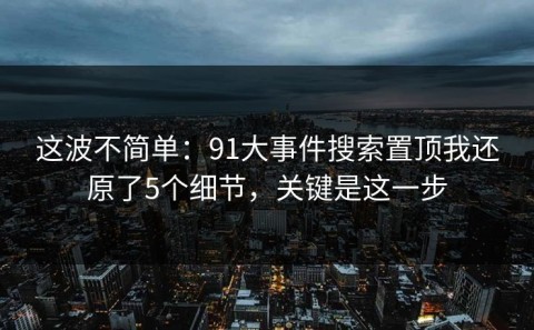 这波不简单：91大事件搜索置顶我还原了5个细节，关键是这一步