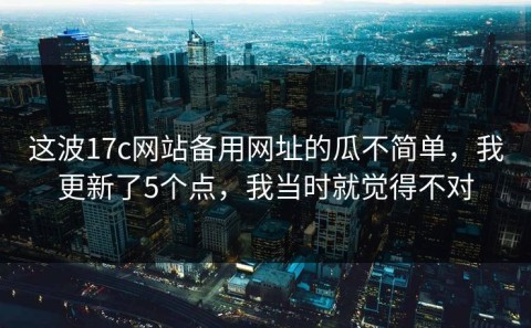 这波17c网站备用网址的瓜不简单，我更新了5个点，我当时就觉得不对