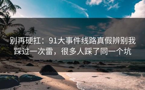 别再硬扛：91大事件线路真假辨别我踩过一次雷，很多人踩了同一个坑