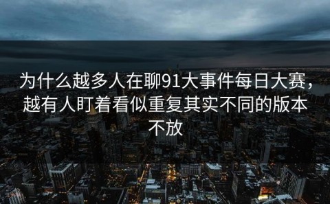 为什么越多人在聊91大事件每日大赛，越有人盯着看似重复其实不同的版本不放