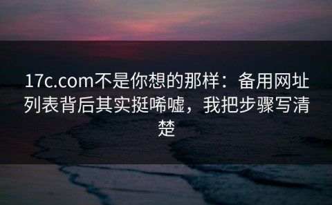 17c.com不是你想的那样：备用网址列表背后其实挺唏嘘，我把步骤写清楚