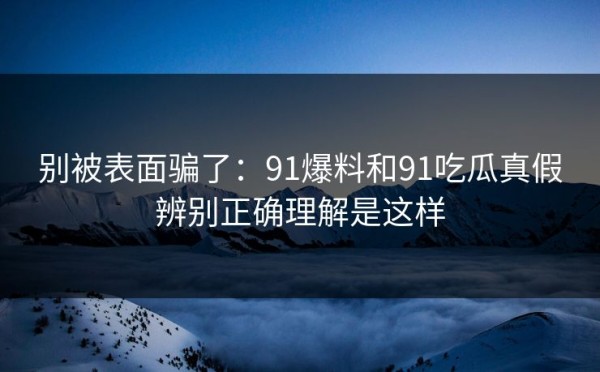 别被表面骗了：91爆料和91吃瓜真假辨别正确理解是这样