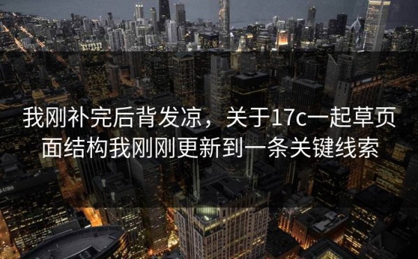 我刚补完后背发凉，关于17c一起草页面结构我刚刚更新到一条关键线索