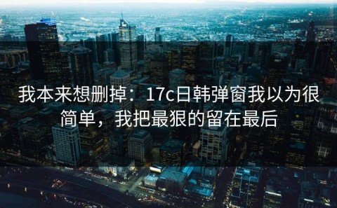 我本来想删掉：17c日韩弹窗我以为很简单，我把最狠的留在最后