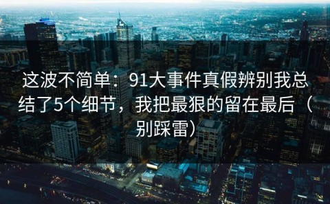 这波不简单：91大事件真假辨别我总结了5个细节，我把最狠的留在最后（别踩雷）