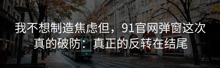 我不想制造焦虑但，91官网弹窗这次真的破防：真正的反转在结尾