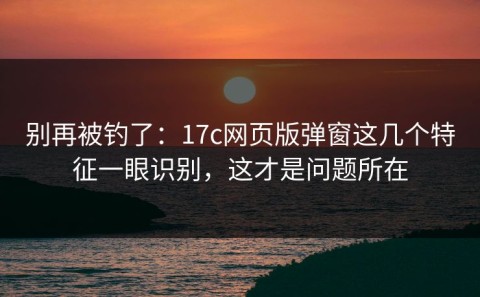 别再被钓了：17c网页版弹窗这几个特征一眼识别，这才是问题所在