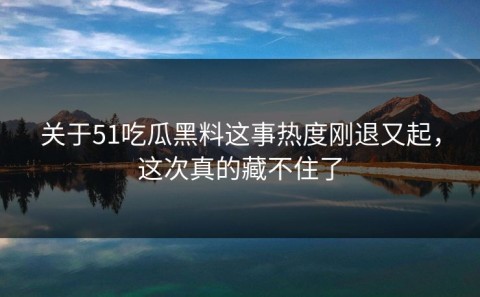 关于51吃瓜黑料这事热度刚退又起，这次真的藏不住了