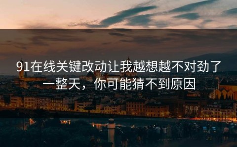 91在线关键改动让我越想越不对劲了一整天，你可能猜不到原因