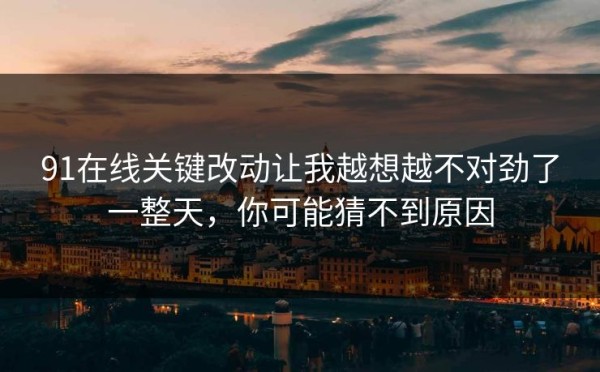 91在线关键改动让我越想越不对劲了一整天，你可能猜不到原因