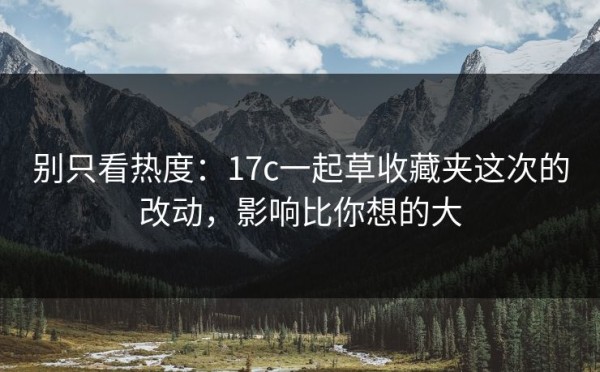 别只看热度：17c一起草收藏夹这次的改动，影响比你想的大