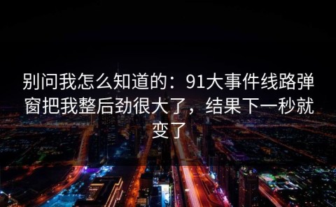 别问我怎么知道的：91大事件线路弹窗把我整后劲很大了，结果下一秒就变了
