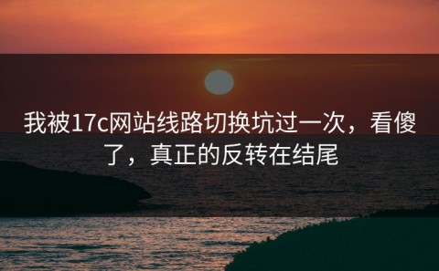 我被17c网站线路切换坑过一次，看傻了，真正的反转在结尾
