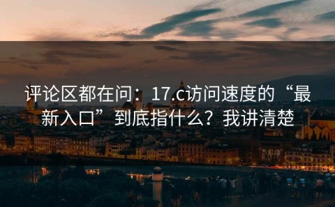评论区都在问：17.c访问速度的“最新入口”到底指什么？我讲清楚