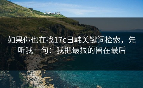 如果你也在找17c日韩关键词检索，先听我一句：我把最狠的留在最后