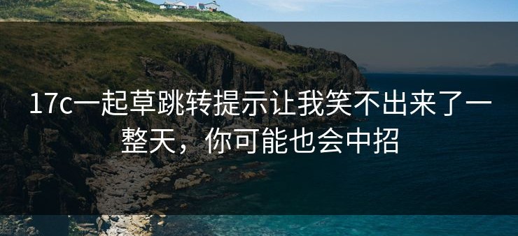 17c一起草跳转提示让我笑不出来了一整天，你可能也会中招