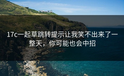 17c一起草跳转提示让我笑不出来了一整天，你可能也会中招