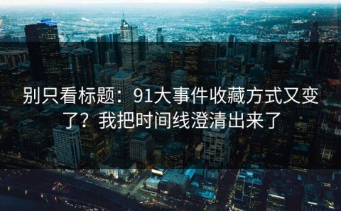 别只看标题：91大事件收藏方式又变了？我把时间线澄清出来了