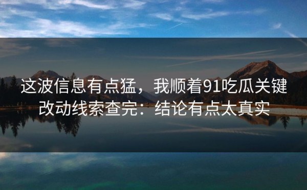 这波信息有点猛，我顺着91吃瓜关键改动线索查完：结论有点太真实