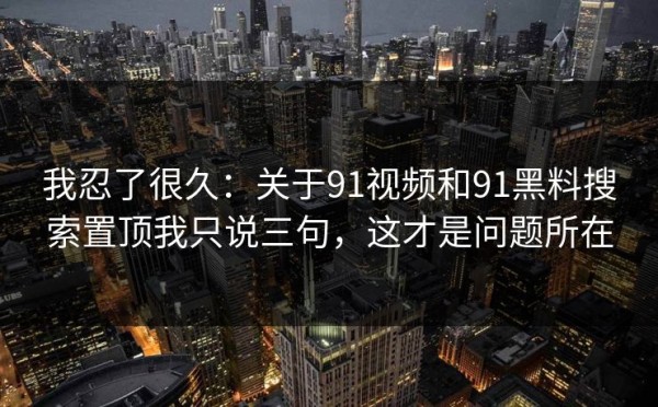 我忍了很久：关于91视频和91黑料搜索置顶我只说三句，这才是问题所在