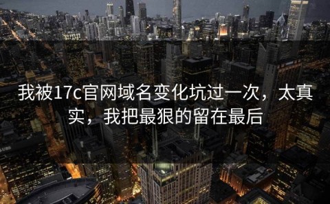 我被17c官网域名变化坑过一次，太真实，我把最狠的留在最后