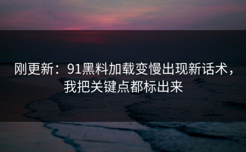 刚更新：91黑料加载变慢出现新话术，我把关键点都标出来