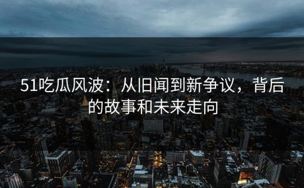 51吃瓜风波：从旧闻到新争议，背后的故事和未来走向