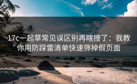 17c一起草常见误区别再瞎搜了：我教你用防踩雷清单快速筛掉假页面